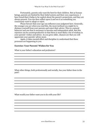 “What Do Your Want To Do With Your Life?”
www.HansGlint.com 33
Fortunately, parents only want the best for their children. But as human
beings, parents are limited by their belief system and their own experiences. I
have found that it helps to be explicit about the parent’s projections, and they are
always present. You can then reflect upon it and see it as something you
consciously want to adopt or reject.
Please beware that your age can influence your judgment here. Generally,
the younger you are when you read this, the more inclined you might be to
distance yourself from your parents and reject their advice. This is a natural
behavior and one that is necessary to become and independent adult. But this
rejection can be counterproductive in that there is most likely a lot of wisdom in
your parents’ wishes and advice. As you grow older, chances are that you will
appreciate your parents’ advice more.
Again, it takes mental effort and discipline to understand that these
processes are happening to you.
Exercise: Your Parents’ Wishes for You
What is your father’s education and profession?
What other things, both professionally and socially, has your father done in the
past?
What would your father want you to do with your life?
 