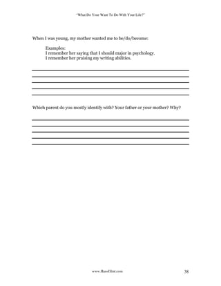 “What Do Your Want To Do With Your Life?”
www.HansGlint.com 38
When I was young, my mother wanted me to be/do/become:
Examples:
I remember her saying that I should major in psychology.
I remember her praising my writing abilities.
Which parent do you mostly identify with? Your father or your mother? Why?
 