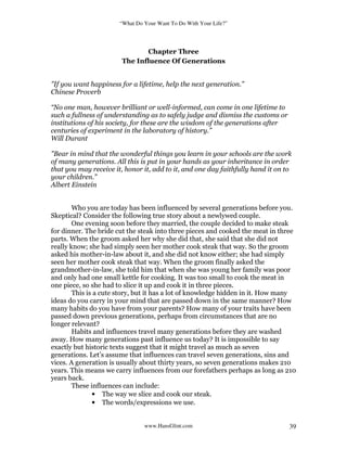 “What Do Your Want To Do With Your Life?”
www.HansGlint.com 39
Chapter Three
The Influence Of Generations
"If you want happiness for a lifetime, help the next generation.”
Chinese Proverb
“No one man, however brilliant or well-informed, can come in one lifetime to
such a fullness of understanding as to safely judge and dismiss the customs or
institutions of his society, for these are the wisdom of the generations after
centuries of experiment in the laboratory of history.”
Will Durant
"Bear in mind that the wonderful things you learn in your schools are the work
of many generations. All this is put in your hands as your inheritance in order
that you may receive it, honor it, add to it, and one day faithfully hand it on to
your children.”
Albert Einstein
Who you are today has been influenced by several generations before you.
Skeptical? Consider the following true story about a newlywed couple.
One evening soon before they married, the couple decided to make steak
for dinner. The bride cut the steak into three pieces and cooked the meat in three
parts. When the groom asked her why she did that, she said that she did not
really know; she had simply seen her mother cook steak that way. So the groom
asked his mother-in-law about it, and she did not know either; she had simply
seen her mother cook steak that way. When the groom finally asked the
grandmother-in-law, she told him that when she was young her family was poor
and only had one small kettle for cooking. It was too small to cook the meat in
one piece, so she had to slice it up and cook it in three pieces.
This is a cute story, but it has a lot of knowledge hidden in it. How many
ideas do you carry in your mind that are passed down in the same manner? How
many habits do you have from your parents? How many of your traits have been
passed down previous generations, perhaps from circumstances that are no
longer relevant?
Habits and influences travel many generations before they are washed
away. How many generations past influence us today? It is impossible to say
exactly but historic texts suggest that it might travel as much as seven
generations. Let’s assume that influences can travel seven generations, sins and
vices. A generation is usually about thirty years, so seven generations makes 210
years. This means we carry influences from our forefathers perhaps as long as 210
years back.
These influences can include:
• The way we slice and cook our steak.
• The words/expressions we use.
 