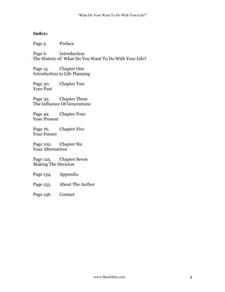 “What Do Your Want To Do With Your Life?”
www.HansGlint.com 4
Index:
Page 5. Preface
Page 6. Introduction
The History of: What Do You Want To Do With Your Life?
Page 15. Chapter One
Introduction to Life Planning
Page 30. Chapter Two
Your Past
Page 39. Chapter Three
The Influence Of Generations
Page 49. Chapter Four
Your Present
Page 76. Chapter Five
Your Future
Page 102. Chapter Six
Your Alternatives
Page 125. Chapter Seven
Making The Decision
Page 134. Appendix
Page 135. About The Author
Page 136. Contact
 