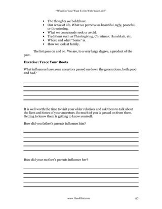 “What Do Your Want To Do With Your Life?”
www.HansGlint.com 40
• The thoughts we hold/have.
• Our sense of life. What we perceive as beautiful, ugly, peaceful,
or threatening.
• What we consciously seek or avoid.
• Traditions such as Thanksgiving, Christmas, Hanukkah, etc.
• Where and what “home” is.
• How we look at family.
The list goes on and on. We are, to a very large degree, a product of the
past.
Exercise: Trace Your Roots
What influences have your ancestors passed on down the generations, both good
and bad?
It is well worth the time to visit your older relatives and ask them to talk about
the lives and times of your ancestors. So much of you is passed on from them.
Getting to know them is getting to know yourself.
How did you father’s parents influence him?
How did your mother’s parents influence her?
 