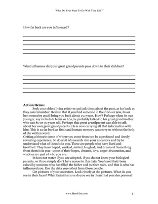 “What Do Your Want To Do With Your Life?”
www.HansGlint.com 41
How far back are you influenced?
What influences did your great grandparents pass down to their children?
Action Items:
Seek your oldest living relatives and ask them about the past, as far back as
they can remember. Realize that if you find someone in their 80s or 90s, his or
her memories could bring you back about 150 years. How? Perhaps when he was
younger, say in his late teens or 20s, he probably talked to his great grandmother
who was 80 or 90 years old. Perhaps that great grandparent was able to talk
about her own great grandparents. He is now carrying all that information with
him. This is as far back as firsthand human memory can carry us without the help
of the written word.
Getting a historic sense of where you come from can be a profound and deeply
revealing experience. So do a bit of research into your ancestors and try to
understand what of them is in you. These are people who have lived and
breathed. They have hoped, worked, smiled, laughed, and dreamed. Something
from them is in you—some of their hopes, dreams, love, anger, frustration, and
wisdom are part of who you are.
It does not mater if you are adopted, if you do not know your biological
parents, or if you simply don’t have access to this data. You have likely been
raised by someone who has filled the father and mother roles, and that is who has
influenced you. Use the data you collect from those people.
Get pictures of your ancestors. Look closely at the pictures. What do you
see in their faces? What facial features do you see in them that you also possess?
 