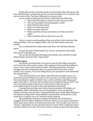 “What Do Your Want To Do With Your Life?”
www.HansGlint.com 42
Realize that we have inherited much more from them than their genes. We
have inherited how we think and act, how we react to things, how we perceive life,
and our sense of life. They have influenced us in many ways.
As you continue looking at the pictures, think about the following:
• What kind of feelings or emotions do the pictures reveal?
• Who are the people in the photographs, really?
• What did they think about?
• What were their pleasures?
• What were their sorrows?
• What would they tell you and advise you if they were alive
today?
• What could they tell you about who you are?
Also try to get an understanding of the society they lived in and how that
influenced them. Life was tougher before. Life was often shorter and more
painful.
Try to understand the culture they came from. How did that influence
them?
You are the peak of their family tree. You are carrying the torch of life.
They are all “watching” you.
You are the one blessed with being on the planet, alive and free to make
things happen and to live life. “Carpe diem!”
Family Legacy
My parents divorced when I was eleven years old. My father moved out
and went to live with another woman. This experience had a profound influence
on me. I lost a close contact with my father, I felt betrayed by him. We all go
through some sort of separation from our parents that can be more or less
painful. As we mature, we can see things from a new perspective and understand
our parents better.
I lost my connection to my father, and I felt I lost my father’s love. As I
look back upon the things I have done so far in my life, I see that much of it has
been an attempt to regain my father’s love, and to somehow make things good
again. The truth is, of course, that my father never stopped loving me, but he was
not resourceful enough to find ways to show his love. Also, he was too
preoccupied with his own life to pay much attention to his family.
I learned that my father never had a deep connection to his father, my
grandfather. Their relationship was one of acceptance, never any physical
violence, but they were not close. I learned that they never spoke about feelings or
the deeper meaning of life. My grandfather required that you should be a man,
stand up for yourself, never cry, and never show emotions.
My grandfather worked in a shipyard all his life. He worked hard,
struggled, and was able to build his own house. When I, in my search, asked him
about some career advice, he looked at me and said, “You are tall; never work on
a bench.” Apparently, he was concerned about my back. When I asked him about
moving to America, he said, “If you have money, America is good. But then again,
 