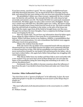“What Do Your Want To Do With Your Life?”
www.HansGlint.com 43
if you have money, anywhere is good.” He was a simple, straightforward man
with little theoretical education. Yet, he stayed all his life in marriage, had two
kids, and enjoyed his late years sitting on his own lawn just enjoying his freedom.
My grandfather’s father was a dam overseer. Apparently he was a violent
man. He beat his wife and kids. He eventually left his wife with whom he had
seven kids and started a new life. The family felt little love and much resentment
towards him. His father again was also a dam overseer and a firefighter. He too
was a violent man with little love. His father again was a sailor. All I know of him
is that he brought home Canary birds from his travels at sea. The birds would die
from the cold and lack of sunshine in the winter, so the attic of his house was
filled with the empty cages from all the birds he brought home over the years.
Though I do not know his inner thoughts, I have a suspicion his feelings resonate
in my own longing for the sun.
Here my search ends. I do not have any information about his father again.
From asking my oldest relatives I have gone five or six generations back in
history. When I tell these stories to my nephews, children, or grandchildren that
will make it seven generations. It is not a coincidence that historic texts suggests
influences travel seven generations.
What is the wisdom from this story?
Well, the reason why my father never connected much with me and never
showed much love was most likely because his father never connected with him
or showed much love to him. Why did my grandfather not show much love? He
never received love himself; he was beaten, left and betrayed by his father, who in
turn had a violent father, who again had a father that perhaps was struggling with
winter depressions.
Why did my father leave my mother and three kids to move and settle with
a new woman? You can never have proof of these things but I am sure that the
legacy of his grandfather doing the same thing had something to do with it. Do
you see the pattern here?
Fortunately I have the ability to become conscious about the influences I
have from the past. I can decide to learn from them and make sure I learn from
history.
Exercise: Other Influential People
"You don't have to be a "person of influence" to be influential. In fact, the most
influential people in my life are probably not even aware of the things they've
taught me.”
Scott Adams
"The most influential of all educational factors is the conversation in a child's
home.”
Sr. William Temple
 