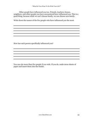 “What Do Your Want To Do With Your Life?”
www.HansGlint.com 44
Other people have influenced you too. Friends, teachers, bosses,
neighbors, and other people you have encountered have influenced you. This is a
good thing, because while we can’t choose family, we can choose non-family.
Write down the names of the five people who have influenced you the most.
How has each person specifically influenced you?
You can cite more than five people if you wish. If you do, make more sheets of
paper and insert them into the binder.
 