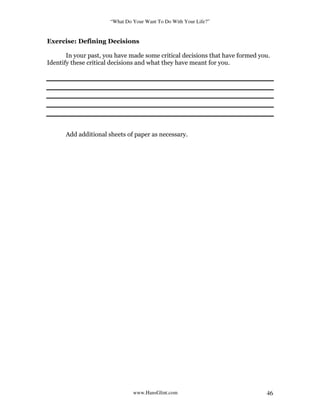 “What Do Your Want To Do With Your Life?”
www.HansGlint.com 46
Exercise: Defining Decisions
In your past, you have made some critical decisions that have formed you.
Identify these critical decisions and what they have meant for you.
Add additional sheets of paper as necessary.
 