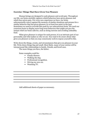 “What Do Your Want To Do With Your Life?”
www.HansGlint.com 47
Exercise: Things That Have Given You Pleasure
Human beings are designed to seek pleasure and avoid pain. Throughout
our life, our brain carefully registers which behaviors have given pleasure and
which have given pain. For every new experience we have, our brain
subconsciously runs it against the memory of similar situations and presses for a
similar behavior that has given pleasure (or at least less pain) in the past.
Sometimes we need to override this push by our subconscious brain. We need our
conscious brain to display more long-term behaviors that might not give the
instant relief our brain calls for, such as doing exercise and avoiding unhealthy
food.
What gives pleasure is unique for each person; it is an intricate part of our
personality and what makes us who we are. You want to be aware about what
gives you pleasure so that you may consciously work to expose yourself to this.
Write down the things, events, and circumstances that give you pleasure in your
life. Write down things big and small. Most likely, many of your entries will be
interpersonal like relationships to family, friends, and loved ones.
The more things you have, the better.
Some examples could be:
• Family dinners.
• Walking the dog.
• Professional recognition.
• Driving my new car.
• Watching TV.
Add additional sheets of paper as necessary.
 