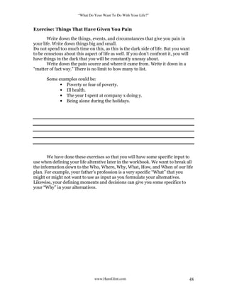 “What Do Your Want To Do With Your Life?”
www.HansGlint.com 48
Exercise: Things That Have Given You Pain
Write down the things, events, and circumstances that give you pain in
your life. Write down things big and small.
Do not spend too much time on this, as this is the dark side of life. But you want
to be conscious about this aspect of life as well. If you don’t confront it, you will
have things in the dark that you will be constantly uneasy about.
Write down the pain source and where it came from. Write it down in a
“matter of fact way.” There is no limit to how many to list.
Some examples could be:
• Poverty or fear of poverty.
• Ill health.
• The year I spent at company x doing y.
• Being alone during the holidays.
We have done these exercises so that you will have some specific input to
use when defining your life alterative later in the workbook. We want to break all
the information down to the Who, Where, Why, What, How, and When of our life
plan. For example, your father’s profession is a very specific “What” that you
might or might not want to use as input as you formulate your alternatives.
Likewise, your defining moments and decisions can give you some specifics to
your “Why” in your alternatives.
 
