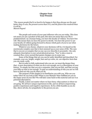 “What Do Your Want To Do With Your Life?”
www.HansGlint.com 49
Chapter Four
Your Present
"The reason people find it so hard to be happy is that they always see the past
better than it was, the present worse than it is, and the future less resolved than
it will be.”
Marcel Pagnol
The people and events of your past influence who you are today. This does
not mean you are a product of the past; this does not mean that your life is
predetermined. As a human being, you have the faculty of volition. You have free
will. This means that you have the power to decide. You have the power to use
your faculty of volition going forward to choose which parts of you to use when
making decisions for the future.
Whatever you choose, whatever your decisions will be, it is based on the
enormously complex sum that is best summed up as your sense of life. The sum
that is you are so complex that no one can ever describe it accurately—the only
adequate description is your actual physical person. “You” is also a sum in
constant flux; every second that passes changes you in some way.
Some of the things that are you can be easily identified and described. For
example, your sex, height, weight, hair and eye color, etc. are objective facts that
you can easily verify.
But in order to fully understand who you are, we must dig deeper than
that. A mere description of what you do is not enough, nor is a description of your
history. To simply say that you are a carpenter, that you eat fish, and that you pay
your bills on time is not enough. To gain an understanding of who you are we will
have to find out why you do what you do.
The purpose of this chapter is to familiarize you with you. Who are you
today? How do you look at life? What is your lifestyle? How fulfilled are you in
the major areas of your life? We will later come back to this material and use it as
potential alternatives.
Finally, it does not matter where we have been; what matters is where we
are going. We all have unique experiences in life, and we all have empowering
positive experiences and negative experiences. So be a little humble as you do
this. Above all else, be sympathetic to the person you are.
 