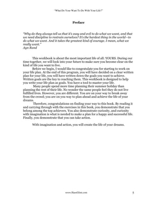 “What Do Your Want To Do With Your Life?”
www.HansGlint.com 5
Preface
“Why do they always tell us that it’s easy and evil to do what we want, and that
we need discipline to restrain ourselves? It’s the hardest thing in the world—to
do what we want. And it takes the greatest kind of courage. I mean, what we
really want.”
Ayn Rand
This workbook is about the most important life of all: YOURS. During our
time together, we will look into your future to make sure you become clear on the
kind of life you want to live.
Before we begin, I would like to congratulate you for starting to work on
your life plan. At the end of this program, you will have decided on a clear written
plan for your life, you will have written down the goals you want to achieve.
Written goals are the key to reaching them. This workbook is designed to help
you write your life plan as goals. You have a tool to master your life.
Many people spend more time planning their summer holiday than
planning the rest of their life. No wonder the same people feel they do not live
fulfilled lives. However, you are different. You are on your way to break away
from the crowd; you are on you way to plan ahead and achieve the life of your
dreams.
Therefore, congratulations on finding your way to this book. By reading it
and carrying through with the exercises in this book, you demonstrate that you
belong among the top achievers. You also demonstrate curiosity, and curiosity
with imagination is what is needed to make a plan for a happy and successful life.
Finally, you demonstrate that you can take action.
With imagination and action, you will create the life of your dreams.
 