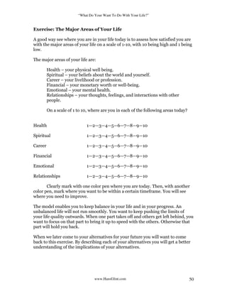 “What Do Your Want To Do With Your Life?”
www.HansGlint.com 50
Exercise: The Major Areas of Your Life
A good way see where you are in your life today is to assess how satisfied you are
with the major areas of your life on a scale of 1-10, with 10 being high and 1 being
low.
The major areas of your life are:
Health – your physical well being.
Spiritual – your beliefs about the world and yourself.
Career – your livelihood or profession.
Financial – your monetary worth or well-being.
Emotional – your mental health.
Relationships – your thoughts, feelings, and interactions with other
people.
On a scale of 1 to 10, where are you in each of the following areas today?
Health 1—2—3—4—5—6—7—8—9—10
Spiritual 1—2—3—4—5—6—7—8—9—10
Career 1—2—3—4—5—6—7—8—9—10
Financial 1—2—3—4—5—6—7—8—9—10
Emotional 1—2—3—4—5—6—7—8—9—10
Relationships 1—2—3—4—5—6—7—8—9—10
Clearly mark with one color pen where you are today. Then, with another
color pen, mark where you want to be within a certain timeframe. You will see
where you need to improve.
The model enables you to keep balance in your life and in your progress. An
unbalanced life will not run smoothly. You want to keep pushing the limits of
your life quality outwards. When one part takes off and others get left behind, you
want to focus on that part to bring it up to speed with the others. Otherwise that
part will hold you back.
When we later come to your alternatives for your future you will want to come
back to this exercise. By describing each of your alternatives you will get a better
understanding of the implications of your alternatives.
 