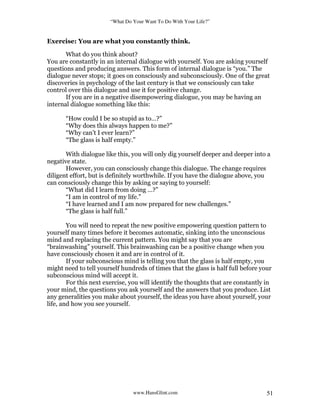 “What Do Your Want To Do With Your Life?”
www.HansGlint.com 51
Exercise: You are what you constantly think.
What do you think about?
You are constantly in an internal dialogue with yourself. You are asking yourself
questions and producing answers. This form of internal dialogue is “you.” The
dialogue never stops; it goes on consciously and subconsciously. One of the great
discoveries in psychology of the last century is that we consciously can take
control over this dialogue and use it for positive change.
If you are in a negative disempowering dialogue, you may be having an
internal dialogue something like this:
“How could I be so stupid as to…?”
“Why does this always happen to me?”
“Why can’t I ever learn?”
“The glass is half empty.”
With dialogue like this, you will only dig yourself deeper and deeper into a
negative state.
However, you can consciously change this dialogue. The change requires
diligent effort, but is definitely worthwhile. If you have the dialogue above, you
can consciously change this by asking or saying to yourself:
“What did I learn from doing …?”
“I am in control of my life.”
“I have learned and I am now prepared for new challenges.”
“The glass is half full.”
You will need to repeat the new positive empowering question pattern to
yourself many times before it becomes automatic, sinking into the unconscious
mind and replacing the current pattern. You might say that you are
“brainwashing” yourself. This brainwashing can be a positive change when you
have consciously chosen it and are in control of it.
If your subconscious mind is telling you that the glass is half empty, you
might need to tell yourself hundreds of times that the glass is half full before your
subconscious mind will accept it.
For this next exercise, you will identify the thoughts that are constantly in
your mind, the questions you ask yourself and the answers that you produce. List
any generalities you make about yourself, the ideas you have about yourself, your
life, and how you see yourself.
 