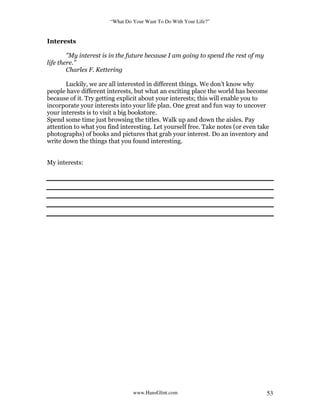 “What Do Your Want To Do With Your Life?”
www.HansGlint.com 53
Interests
"My interest is in the future because I am going to spend the rest of my
life there."
Charles F. Kettering
Luckily, we are all interested in different things. We don’t know why
people have different interests, but what an exciting place the world has become
because of it. Try getting explicit about your interests; this will enable you to
incorporate your interests into your life plan. One great and fun way to uncover
your interests is to visit a big bookstore.
Spend some time just browsing the titles. Walk up and down the aisles. Pay
attention to what you find interesting. Let yourself free. Take notes (or even take
photographs) of books and pictures that grab your interest. Do an inventory and
write down the things that you found interesting.
My interests:
 