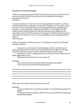 “What Do Your Want To Do With Your Life?”
www.HansGlint.com 54
Exercise: Level of Awareness
"What is a demanding pleasure that demands the use of ones mind! Not in the
sense of problem solving, but in the sense of exercising discrimination,
judgment, awareness.”
Ayn Rand
"I cannot conceive of a God who rewards and punishes his creatures, or has a
will of the kind that we experience in ourselves. Neither can I nor would I want
to conceive of an individual that survives his physical death; let feeble souls,
from fear or absurd egoism, cherish such thoughts. I am satisfied with the
mystery of the eternity of life and with the awareness and a glimpse of the
marvellous structure of the existing world, together with the devoted striving to
comprehend a portion, be it ever so tiny, of the Reason that manifests itself in
nature.”
Albert Einstein
"What is necessary to change a person is to change his awareness of himself.”
Abraham Maslow
Awareness is a key factor to understanding ourselves. It enables us to
create good alternatives for the future and to decide on the right one. The first
important step in awareness is to have awareness about our awareness.
Awareness is a never-ending process; you can never become fully aware of
all the things that are you.
What areas of your life are you very aware of?
Examples:
“I am aware of my need to sleep at least seven hours per night.”
“I am aware that I need to feel financial safety.”
What areas of your life could you be more aware of?
Examples:
“I am aware that I have never been really ill, so I do not fully appreciate my
health.”
“I am aware that I am going to retire in nine years and that this will change
my life dramatically.”
 