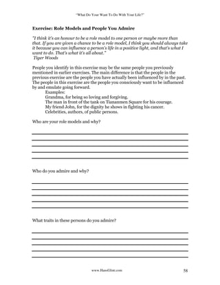“What Do Your Want To Do With Your Life?”
www.HansGlint.com 58
Exercise: Role Models and People You Admire
"I think it's an honour to be a role model to one person or maybe more than
that. If you are given a chance to be a role model, I think you should always take
it because you can influence a person's life in a positive light, and that's what I
want to do. That's what it's all about.”
Tiger Woods
People you identify in this exercise may be the same people you previously
mentioned in earlier exercises. The main difference is that the people in the
previous exercise are the people you have actually been influenced by in the past.
The people in this exercise are the people you consciously want to be influenced
by and emulate going forward.
Examples:
Grandma, for being so loving and forgiving.
The man in front of the tank on Tiananmen Square for his courage.
My friend John, for the dignity he shows in fighting his cancer.
Celebrities, authors, of public persons.
Who are your role models and why?
Who do you admire and why?
What traits in these persons do you admire?
 