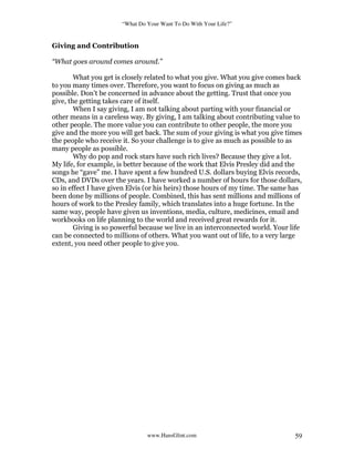 “What Do Your Want To Do With Your Life?”
www.HansGlint.com 59
Giving and Contribution
“What goes around comes around.”
What you get is closely related to what you give. What you give comes back
to you many times over. Therefore, you want to focus on giving as much as
possible. Don’t be concerned in advance about the getting. Trust that once you
give, the getting takes care of itself.
When I say giving, I am not talking about parting with your financial or
other means in a careless way. By giving, I am talking about contributing value to
other people. The more value you can contribute to other people, the more you
give and the more you will get back. The sum of your giving is what you give times
the people who receive it. So your challenge is to give as much as possible to as
many people as possible.
Why do pop and rock stars have such rich lives? Because they give a lot.
My life, for example, is better because of the work that Elvis Presley did and the
songs he “gave” me. I have spent a few hundred U.S. dollars buying Elvis records,
CDs, and DVDs over the years. I have worked a number of hours for those dollars,
so in effect I have given Elvis (or his heirs) those hours of my time. The same has
been done by millions of people. Combined, this has sent millions and millions of
hours of work to the Presley family, which translates into a huge fortune. In the
same way, people have given us inventions, media, culture, medicines, email and
workbooks on life planning to the world and received great rewards for it.
Giving is so powerful because we live in an interconnected world. Your life
can be connected to millions of others. What you want out of life, to a very large
extent, you need other people to give you.
 