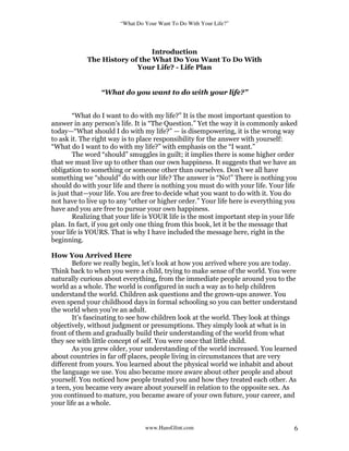 “What Do Your Want To Do With Your Life?”
www.HansGlint.com 6
Introduction
The History of the What Do You Want To Do With
Your Life? - Life Plan
“What do you want to do with your life?”
“What do I want to do with my life?” It is the most important question to
answer in any person’s life. It is “The Question.” Yet the way it is commonly asked
today—“What should I do with my life?” — is disempowering, it is the wrong way
to ask it. The right way is to place responsibility for the answer with yourself:
“What do I want to do with my life?” with emphasis on the “I want.”
The word “should” smuggles in guilt; it implies there is some higher order
that we must live up to other than our own happiness. It suggests that we have an
obligation to something or someone other than ourselves. Don’t we all have
something we “should” do with our life? The answer is “No!” There is nothing you
should do with your life and there is nothing you must do with your life. Your life
is just that—your life. You are free to decide what you want to do with it. You do
not have to live up to any “other or higher order.” Your life here is everything you
have and you are free to pursue your own happiness.
Realizing that your life is YOUR life is the most important step in your life
plan. In fact, if you get only one thing from this book, let it be the message that
your life is YOURS. That is why I have included the message here, right in the
beginning.
How You Arrived Here
Before we really begin, let’s look at how you arrived where you are today.
Think back to when you were a child, trying to make sense of the world. You were
naturally curious about everything, from the immediate people around you to the
world as a whole. The world is configured in such a way as to help children
understand the world. Children ask questions and the grown-ups answer. You
even spend your childhood days in formal schooling so you can better understand
the world when you’re an adult.
It’s fascinating to see how children look at the world. They look at things
objectively, without judgment or presumptions. They simply look at what is in
front of them and gradually build their understanding of the world from what
they see with little concept of self. You were once that little child.
As you grew older, your understanding of the world increased. You learned
about countries in far off places, people living in circumstances that are very
different from yours. You learned about the physical world we inhabit and about
the language we use. You also became more aware about other people and about
yourself. You noticed how people treated you and how they treated each other. As
a teen, you became very aware about yourself in relation to the opposite sex. As
you continued to mature, you became aware of your own future, your career, and
your life as a whole.
 
