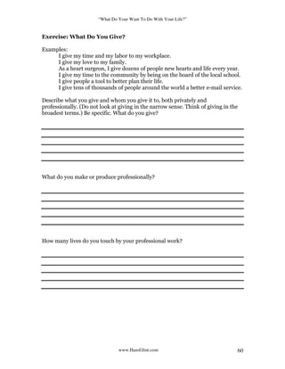 “What Do Your Want To Do With Your Life?”
www.HansGlint.com 60
Exercise: What Do You Give?
Examples:
I give my time and my labor to my workplace.
I give my love to my family.
As a heart surgeon, I give dozens of people new hearts and life every year.
I give my time to the community by being on the board of the local school.
I give people a tool to better plan their life.
I give tens of thousands of people around the world a better e-mail service.
Describe what you give and whom you give it to, both privately and
professionally. (Do not look at giving in the narrow sense. Think of giving in the
broadest terms.) Be specific. What do you give?
What do you make or produce professionally?
How many lives do you touch by your professional work?
 