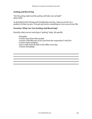 “What Do Your Want To Do With Your Life?”
www.HansGlint.com 62
Getting and Receiving
“Get the giving right and the getting will take care of itself.”
Hans Glint
As described in the Giving and Contribution exercise, what you receive is a
product of what you give. You get and receive something in every area of your life.
Exercise: What Are You Getting And Receiving?
Describe what you are receiving or “getting” today. Be specific.
Examples:
I receive love from other people.
I receive USD $80,000 every year from the corporation I work for.
I receive fame and glory.
I get a smile from the lady in the office every day.
I receive friendship.
 