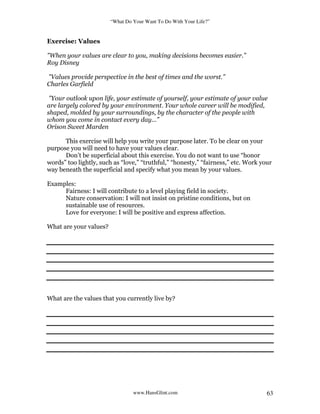 “What Do Your Want To Do With Your Life?”
www.HansGlint.com 63
Exercise: Values
"When your values are clear to you, making decisions becomes easier.”
Roy Disney
"Values provide perspective in the best of times and the worst.”
Charles Garfield
"Your outlook upon life, your estimate of yourself, your estimate of your value
are largely colored by your environment. Your whole career will be modified,
shaped, molded by your surroundings, by the character of the people with
whom you come in contact every day...”
Orison Sweet Marden
This exercise will help you write your purpose later. To be clear on your
purpose you will need to have your values clear.
Don’t be superficial about this exercise. You do not want to use “honor
words” too lightly, such as “love,” “truthful,” “honesty,” “fairness,” etc. Work your
way beneath the superficial and specify what you mean by your values.
Examples:
Fairness: I will contribute to a level playing field in society.
Nature conservation: I will not insist on pristine conditions, but on
sustainable use of resources.
Love for everyone: I will be positive and express affection.
What are your values?
What are the values that you currently live by?
 