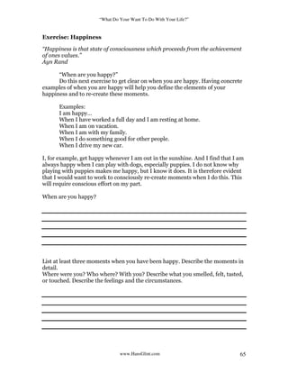 “What Do Your Want To Do With Your Life?”
www.HansGlint.com 65
Exercise: Happiness
“Happiness is that state of consciousness which proceeds from the achievement
of ones values.”
Ayn Rand
“When are you happy?”
Do this next exercise to get clear on when you are happy. Having concrete
examples of when you are happy will help you define the elements of your
happiness and to re-create these moments.
Examples:
I am happy…
When I have worked a full day and I am resting at home.
When I am on vacation.
When I am with my family.
When I do something good for other people.
When I drive my new car.
I, for example, get happy whenever I am out in the sunshine. And I find that I am
always happy when I can play with dogs, especially puppies. I do not know why
playing with puppies makes me happy, but I know it does. It is therefore evident
that I would want to work to consciously re-create moments when I do this. This
will require conscious effort on my part.
When are you happy?
List at least three moments when you have been happy. Describe the moments in
detail.
Where were you? Who where? With you? Describe what you smelled, felt, tasted,
or touched. Describe the feelings and the circumstances.
 