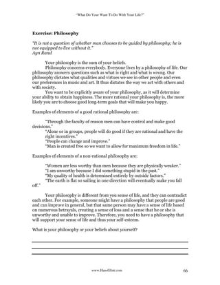 “What Do Your Want To Do With Your Life?”
www.HansGlint.com 66
Exercise: Philosophy
“It is not a question of whether man chooses to be guided by philosophy; he is
not equipped to live without it.”
Ayn Rand
Your philosophy is the sum of your beliefs.
Philosophy concerns everybody. Everyone lives by a philosophy of life. Our
philosophy answers questions such as what is right and what is wrong. Our
philosophy dictates what qualities and virtues we see in other people and even
our preferences in music and art. It thus dictates the way we act with others and
with society.
You want to be explicitly aware of your philosophy, as it will determine
your ability to obtain happiness. The more rational your philosophy is, the more
likely you are to choose good long-term goals that will make you happy.
Examples of elements of a good rational philosophy are:
“Through the faculty of reason men can have control and make good
decisions.”
“Alone or in groups, people will do good if they are rational and have the
right incentives.”
“People can change and improve.”
“Man is created free so we want to allow for maximum freedom in life.”
Examples of elements of a non-rational philosophy are:
“Women are less worthy than men because they are physically weaker.”
“I am unworthy because I did something stupid in the past.”
“My quality of health is determined entirely by outside factors.”
“The earth is flat so sailing in one direction will eventually make you fall
off.”
Your philosophy is different from you sense of life, and they can contradict
each other. For example, someone might have a philosophy that people are good
and can improve in general, but that same person may have a sense of life based
on numerous betrayals, creating a sense of loss and a sense that he or she is
unworthy and unable to improve. Therefore, you need to have a philosophy that
will support your sense of life and thus your self-esteem.
What is your philosophy or your beliefs about yourself?
 