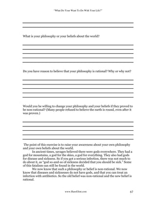 “What Do Your Want To Do With Your Life?”
www.HansGlint.com 67
What is your philosophy or your beliefs about the world?
Do you have reason to believe that your philosophy is rational? Why or why not?
Would you be willing to change your philosophy and your beliefs if they proved to
be non-rational? (Many people refused to believe the earth is round, even after it
was proven.)
The point of this exercise is to raise your awareness about your own philosophy
and your own beliefs about the world.
In ancient times, savages believed there were gods everywhere. They had a
god for mountains, a god for the skies, a god for everything. They also had gods
for disease and sickness. So if you got a serious infection, there was not much to
do about it, as “god so-and-so of sickness decided that you should be sick.” Some
of this fatalism can still be found in the world.
We now know that such a philosophy or belief is non-rational. We now
know that diseases and sicknesses do not have gods, and that you can treat an
infection with antibiotics. So the old belief was non-rational and the new belief is
rational.
 