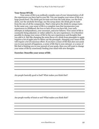 “What Do Your Want To Do With Your Life?”
www.HansGlint.com 69
Your Sense Of Life
Your sense of life is an endlessly complex sum of your interpretation of all
the experiences you have had in your life. You can imagine your sense of life as a
large punch bowl. The drink gets its taste not from the soda alone, nor the fruit
alone, nor the alcoholic beverage, nor the syrup alone; the drink gets its taste
from the mix of all the components. That’s what gives the drink its unique taste.
In the same way, your sense of life is a complete sum that incorporates your
experiences in childhood, the love or lack of love you have felt, your early
attempts at independence, your successes, and your failures. Your sense of life is
constantly being adjusted, or rather added to, by new experiences. It is therefore
possible to change your sense of life by the new experiences and thoughts that
you add to it. But like changing the main flavor of a drink from pineapple to apple
requires a lot of apple juice to dilute out the pineapple, changing your sense of life
will require a lot of conscious effort. If you have a sense of life that does not assist
you in your pursuit of happiness, a sense of life that is non-rational, or a sense of
life that is limiting you in your pursuit of your goals, then you will want to change
your sense of life by consciously feeding your mind with new thoughts.
Exercise: Describe your sense of life
Are people basically good or bad? What makes you think that?
Are people worthy of trust or not? What makes you think that?
 