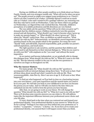 “What Do Your Want To Do With Your Life?”
www.HansGlint.com 7
During our childhood, other people condition us to think about our future.
Family, friends, and even strangers usually ask, “What will you be when you grow
up?” The people around us might even suggest some professions to us. I know I
used to say that I wanted to be a baker. I probably figured I could eat as much
cake as I wished. I also said I wanted to be a garbage collector; my reasoning was
that they only had to work on Wednesdays. I only saw them collect our garbage
on Wednesdays, so I figured they only worked that day. Naturally, children’s
perceptions of available professions and life directions are very limited.
The way adults ask the question (“What will you be when you grow up?”)
demands that the children answer. Children instinctively turn this question
around and ask themselves, “What should I say I want to become when I grow up
to make my parents happy?” or “What should I do when I grown up?” This is
where the “should” comes from. Thus, as children we asked ourselves, “What
should I do with my life?” Subconsciously, we identified a moral imperative to the
question based on the way people asked us the question. For many the word
“should” held, and still holds, imposed responsibility, guilt, possibly our parent’s
unlived aspirations, and much more.
The right question to ask ourselves, and the question that children and
adults need to ask themselves in their internal dialogue is, “What do you want to
do with your life?” with emphasis on the “you want” and without the moral
imperative.
As we mature and become independent, we are gradually able to change
this dialogue from “What should I do with my life” to “What do I want to do with
my life.” But the inherent conflict in the way we ask the two questions to
ourselves can linger on throughout our life.
Why the Answer Matters
For many people, the “What should I do with my life” question is
accompanied with an internal dialogue along these lines: “It all went so fast; I had
all these ideas about myself and what I wanted to do with my life. Then
woooooosssshhhh…time flew by. Here I am now at age X. It all went so fast. What
happened?”
To find out what happened, we’ll go back in time on a fascinating journey
into your own history—your past experiences and the mental states you used to
be in your past. We will take you back to your childhood to see how you became
the person you are today. And we will take you back to the time when you
embarked out into the world to form the person you have become.
After that, we are going to work on your future. We will change the
question “What should I do with my life?” to “What do I want to do with my life?”
Then we’ll develop some concrete answers you can relate to. We will address
topics like the important difference between your professional career choice and
your life plan.
To start, think back to the time when you ventured out and formed your
professional identity. Your professional identity is your answer to “What do you
do for a living?” Perhaps it was when you first settled into your profession as “a
teacher,” “a carpenter,” “a lawyer,” “a doctor,” etc. If you have yet to create your
professional identity, rest assured that it will happen sooner than you think.
 