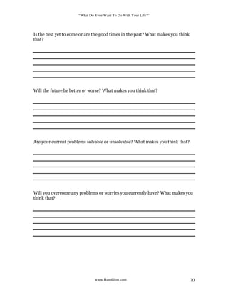 “What Do Your Want To Do With Your Life?”
www.HansGlint.com 70
Is the best yet to come or are the good times in the past? What makes you think
that?
Will the future be better or worse? What makes you think that?
Are your current problems solvable or unsolvable? What makes you think that?
Will you overcome any problems or worries you currently have? What makes you
think that?
 