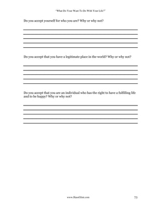 “What Do Your Want To Do With Your Life?”
www.HansGlint.com 73
Do you accept yourself for who you are? Why or why not?
Do you accept that you have a legitimate place in the world? Why or why not?
Do you accept that you are an individual who has the right to have a fulfilling life
and to be happy? Why or why not?
 