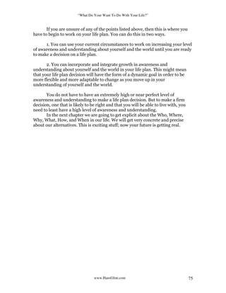 “What Do Your Want To Do With Your Life?”
www.HansGlint.com 75
If you are unsure of any of the points listed above, then this is where you
have to begin to work on your life plan. You can do this in two ways.
1. You can use your current circumstances to work on increasing your level
of awareness and understanding about yourself and the world until you are ready
to make a decision on a life plan.
2. You can incorporate and integrate growth in awareness and
understanding about yourself and the world in your life plan. This might mean
that your life plan decision will have the form of a dynamic goal in order to be
more flexible and more adaptable to change as you move up in your
understanding of yourself and the world.
You do not have to have an extremely high or near perfect level of
awareness and understanding to make a life plan decision. But to make a firm
decision, one that is likely to be right and that you will be able to live with, you
need to least have a high level of awareness and understanding.
In the next chapter we are going to get explicit about the Who, Where,
Why, What, How, and When in our life. We will get very concrete and precise
about our alternatives. This is exciting stuff; now your future is getting real.
 