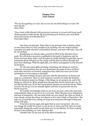 “What Do Your Want To Do With Your Life?”
www.HansGlint.com 76
Chapter Five
Your Future
“We can do anything we want, but we can not do all the things we want. We
must decide.”
Hans Glint
"Your mind, while blessed with permanent memory, is cursed with lousy recall.
Written goals provide clarity. By documenting your dreams, you must think
about the process of achieving them.”
Gary Ryan Blair
Our times are fantastic. More than at any previous time in history, these
are the times when it’s truly possible to do anything. We can recall countless
examples of people who have realized their dreams, and more will come. You will
be one of them.
Manifesting our dreams takes consistent effort in the direction of our
goals. We will always encounter roadblocks in the path to happiness, and we
must overcome them. Only a well thought out, firmly decided on goal that you are
passionate about will give you the energy and the drive to follow through and
pass these blockings. With the right plan, you will be unstoppable in your forward
momentum.
We all want many different things. Sometimes the things we want are
coherent, and sometimes they are not. Sometimes the goals we have reinforce
each other and drive us forward; sometimes they clash and cause you to lose
momentum or even come to a standstill.
We must evaluate the pros and cons with the alternatives we devise and
come to a conclusion. Then we must empower ourselves to make the decision.
With the decision comes two things: 1) the things we are going to do, and 2) the
things we will not do. Many people have dreams they do not want to give up. Do
not fall into this trap. If you have inconsistent dreams you must let one go. When
you have let one go, you are actually lighter and freer to pursue the one you
decide to go for.
We usually overestimate what we can do in one year, and at the same time
underestimate what we can do in 10 or 20 years. Why? Because of our impatience
and lack of perspective. We can easily think one year ahead, but when we think 10
years ahead, we lose the vision, it is almost as if we don’t think we’ll get there. The
only way around this is by raising our long-term awareness through writing and
doing a life plan.
It has been proven again and again that in years one person—also you—
can change the world! If we have 10-20-30-40 or more years left, then we could
potentially change the world several times over in our lifetime. So there is plenty
of time to do anything you want. Embrace this.
Consider this: In one year all of the below is hard to do:
 
