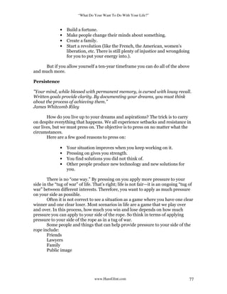 “What Do Your Want To Do With Your Life?”
www.HansGlint.com 77
• Build a fortune.
• Make people change their minds about something.
• Create a family.
• Start a revolution (like the French, the American, women’s
liberation, etc. There is still plenty of injustice and wrongdoing
for you to put your energy into.).
But if you allow yourself a ten-year timeframe you can do all of the above
and much more.
Persistence
"Your mind, while blessed with permanent memory, is cursed with lousy recall.
Written goals provide clarity. By documenting your dreams, you must think
about the process of achieving them.”
James Whitcomb Riley
How do you live up to your dreams and aspirations? The trick is to carry
on despite everything that happens. We all experience setbacks and resistance in
our lives, but we must press on. The objective is to press on no matter what the
circumstances.
Here are a few good reasons to press on:
• Your situation improves when you keep working on it.
• Pressing on gives you strength.
• You find solutions you did not think of.
• Other people produce new technology and new solutions for
you.
There is no “one way.” By pressing on you apply more pressure to your
side in the “tug of war” of life. That’s right; life is not fair—it is an ongoing “tug of
war” between different interests. Therefore, you want to apply as much pressure
on your side as possible.
Often it is not correct to see a situation as a game where you have one clear
winner and one clear loser. Most scenarios in life are a game that we play over
and over. In this process, how much you win and lose depends on how much
pressure you can apply to your side of the rope. So think in terms of applying
pressure to your side of the rope as in a tug of war.
Some people and things that can help provide pressure to your side of the
rope include:
Friends
Lawyers
Family
Public image
 