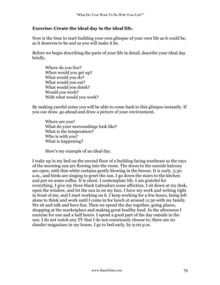 “What Do Your Want To Do With Your Life?”
www.HansGlint.com 78
Exercise: Create the ideal day in the ideal life.
Now is the time to start building your own glimpse of your own life as it could be,
as it deserves to be and as you will make it be.
Before we begin describing the parts of your life in detail, describe your ideal day
briefly.
Where do you live?
When would you get up?
What would you do?
What would you eat?
What would you drink?
Would you work?
With what would you work?
By making careful notes you will be able to come back to this glimpse instantly. If
you can draw, go ahead and draw a picture of your environment.
Where are you?
What do your surroundings look like?
What is the temperature?
Who is with you?
What is happening?
Here’s my example of an ideal day.
I wake up in my bed on the second floor of a building facing southeast so the rays
of the morning sun are flowing into the room. The doors to the outside balcony
are open, with thin white curtains gently blowing in the breeze. It is early, 5:30
a.m., and birds are singing to greet the sun. I go down the stairs to the kitchen
and put on some coffee. It is silent. I contemplate life. I am grateful for
everything. I give my three black Labradors some affection. I sit down at my desk,
open the window, and let the sun in on my face. I have my work and writing right
in front of me, and I start working on it. I keep working for a few hours, being left
alone to think and work until I come in for lunch at around 11:30 with my family.
We sit and talk and have fun. Then we spend the day together, going places,
shopping at the marketplace and making great healthy food. In the afternoon I
exercise for one and a half hours. I spend a good part of the day outside in the
sun. I do not watch any TV that I do not consciously choose to; there are no
slander magazines in my house. I go to bed early, by 9:00 p.m.
 