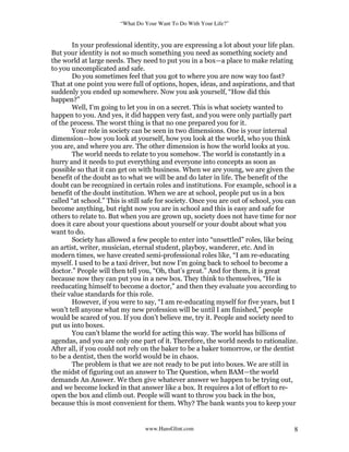 “What Do Your Want To Do With Your Life?”
www.HansGlint.com 8
In your professional identity, you are expressing a lot about your life plan.
But your identity is not so much something you need as something society and
the world at large needs. They need to put you in a box—a place to make relating
to you uncomplicated and safe.
Do you sometimes feel that you got to where you are now way too fast?
That at one point you were full of options, hopes, ideas, and aspirations, and that
suddenly you ended up somewhere. Now you ask yourself, “How did this
happen?”
Well, I’m going to let you in on a secret. This is what society wanted to
happen to you. And yes, it did happen very fast, and you were only partially part
of the process. The worst thing is that no one prepared you for it.
Your role in society can be seen in two dimensions. One is your internal
dimension—how you look at yourself, how you look at the world, who you think
you are, and where you are. The other dimension is how the world looks at you.
The world needs to relate to you somehow. The world is constantly in a
hurry and it needs to put everything and everyone into concepts as soon as
possible so that it can get on with business. When we are young, we are given the
benefit of the doubt as to what we will be and do later in life. The benefit of the
doubt can be recognized in certain roles and institutions. For example, school is a
benefit of the doubt institution. When we are at school, people put us in a box
called “at school.” This is still safe for society. Once you are out of school, you can
become anything, but right now you are in school and this is easy and safe for
others to relate to. But when you are grown up, society does not have time for nor
does it care about your questions about yourself or your doubt about what you
want to do.
Society has allowed a few people to enter into “unsettled” roles, like being
an artist, writer, musician, eternal student, playboy, wanderer, etc. And in
modern times, we have created semi-professional roles like, “I am re-educating
myself. I used to be a taxi driver, but now I’m going back to school to become a
doctor.” People will then tell you, “Oh, that’s great.” And for them, it is great
because now they can put you in a new box. They think to themselves, “He is
reeducating himself to become a doctor,” and then they evaluate you according to
their value standards for this role.
However, if you were to say, “I am re-educating myself for five years, but I
won’t tell anyone what my new profession will be until I am finished,” people
would be scared of you. If you don’t believe me, try it. People and society need to
put us into boxes.
You can’t blame the world for acting this way. The world has billions of
agendas, and you are only one part of it. Therefore, the world needs to rationalize.
After all, if you could not rely on the baker to be a baker tomorrow, or the dentist
to be a dentist, then the world would be in chaos.
The problem is that we are not ready to be put into boxes. We are still in
the midst of figuring out an answer to The Question, when BAM—the world
demands An Answer. We then give whatever answer we happen to be trying out,
and we become locked in that answer like a box. It requires a lot of effort to re-
open the box and climb out. People will want to throw you back in the box,
because this is most convenient for them. Why? The bank wants you to keep your
 