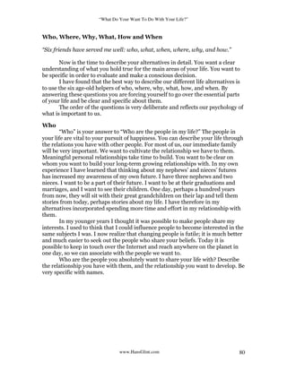 “What Do Your Want To Do With Your Life?”
www.HansGlint.com 80
Who, Where, Why, What, How and When
“Six friends have served me well: who, what, when, where, why, and how.”
Now is the time to describe your alternatives in detail. You want a clear
understanding of what you hold true for the main areas of your life. You want to
be specific in order to evaluate and make a conscious decision.
I have found that the best way to describe our different life alternatives is
to use the six age-old helpers of who, where, why, what, how, and when. By
answering these questions you are forcing yourself to go over the essential parts
of your life and be clear and specific about them.
The order of the questions is very deliberate and reflects our psychology of
what is important to us.
Who
“Who” is your answer to “Who are the people in my life?” The people in
your life are vital to your pursuit of happiness. You can describe your life through
the relations you have with other people. For most of us, our immediate family
will be very important. We want to cultivate the relationship we have to them.
Meaningful personal relationships take time to build. You want to be clear on
whom you want to build your long-term growing relationships with. In my own
experience I have learned that thinking about my nephews’ and nieces’ futures
has increased my awareness of my own future. I have three nephews and two
nieces. I want to be a part of their future. I want to be at their graduations and
marriages, and I want to see their children. One day, perhaps a hundred years
from now, they will sit with their great grandchildren on their lap and tell them
stories from today, perhaps stories about my life. I have therefore in my
alternatives incorporated spending more time and effort in my relationship with
them.
In my younger years I thought it was possible to make people share my
interests. I used to think that I could influence people to become interested in the
same subjects I was. I now realize that changing people is futile; it is much better
and much easier to seek out the people who share your beliefs. Today it is
possible to keep in touch over the Internet and reach anywhere on the planet in
one day, so we can associate with the people we want to.
Who are the people you absolutely want to share your life with? Describe
the relationship you have with them, and the relationship you want to develop. Be
very specific with names.
 