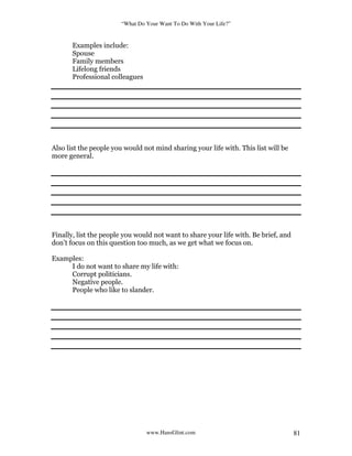 “What Do Your Want To Do With Your Life?”
www.HansGlint.com 81
Examples include:
Spouse
Family members
Lifelong friends
Professional colleagues
Also list the people you would not mind sharing your life with. This list will be
more general.
Finally, list the people you would not want to share your life with. Be brief, and
don’t focus on this question too much, as we get what we focus on.
Examples:
I do not want to share my life with:
Corrupt politicians.
Negative people.
People who like to slander.
 