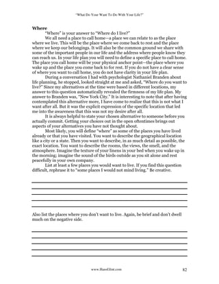 “What Do Your Want To Do With Your Life?”
www.HansGlint.com 82
Where
“Where” is your answer to “Where do I live?”
We all need a place to call home—a place we can relate to as the place
where we live. This will be the place where we come back to rest and the place
where we keep our belongings. It will also be the common ground we share with
some of the important people in our life and the address where people know they
can reach us. In your life plan you will need to define a specific place to call home.
The place you call home will be your physical anchor point—the place where you
wake up and the place you come back to for rest. If you do not have a clear sense
of where you want to call home, you do not have clarity in your life plan.
During a conversation I had with psychologist Nathaniel Branden about
life planning, he stopped, looked straight at me and asked, “Where do you want to
live?” Since my alternatives at the time were based in different locations, my
answer to this question automatically revealed the firmness of my life plan. My
answer to Branden was, “New York City.” It is interesting to note that after having
contemplated this alternative more, I have come to realize that this is not what I
want after all. But it was the explicit expression of the specific location that led
me into the awareness that this was not my desire after all.
It is always helpful to state your chosen alternative to someone before you
actually commit. Getting your choices out in the open oftentimes brings out
aspects of your alternatives you have not thought about.
Most likely, you will define “where” as some of the places you have lived
already or that you have visited. You want to describe the geographical location
like a city or a state. Then you want to describe, in as much detail as possible, the
exact location. You want to describe the rooms, the views, the smell, and the
atmosphere. Imagine the texture of your linens in your bed when you wake up in
the morning; imagine the sound of the birds outside as you sit alone and rest
peacefully in your own company.
List at least a few places you would want to live. If you find this question
difficult, rephrase it to “some places I would not mind living.” Be creative.
Also list the places where you don’t want to live. Again, be brief and don’t dwell
much on the negative side.
 