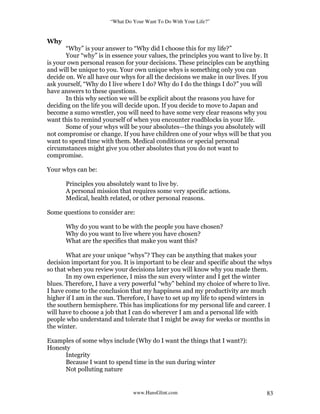 “What Do Your Want To Do With Your Life?”
www.HansGlint.com 83
Why
“Why” is your answer to “Why did I choose this for my life?”
Your “why” is in essence your values, the principles you want to live by. It
is your own personal reason for your decisions. These principles can be anything
and will be unique to you. Your own unique whys is something only you can
decide on. We all have our whys for all the decisions we make in our lives. If you
ask yourself, “Why do I live where I do? Why do I do the things I do?” you will
have answers to these questions.
In this why section we will be explicit about the reasons you have for
deciding on the life you will decide upon. If you decide to move to Japan and
become a sumo wrestler, you will need to have some very clear reasons why you
want this to remind yourself of when you encounter roadblocks in your life.
Some of your whys will be your absolutes—the things you absolutely will
not compromise or change. If you have children one of your whys will be that you
want to spend time with them. Medical conditions or special personal
circumstances might give you other absolutes that you do not want to
compromise.
Your whys can be:
Principles you absolutely want to live by.
A personal mission that requires some very specific actions.
Medical, health related, or other personal reasons.
Some questions to consider are:
Why do you want to be with the people you have chosen?
Why do you want to live where you have chosen?
What are the specifics that make you want this?
What are your unique “whys”? They can be anything that makes your
decision important for you. It is important to be clear and specific about the whys
so that when you review your decisions later you will know why you made them.
In my own experience, I miss the sun every winter and I get the winter
blues. Therefore, I have a very powerful “why” behind my choice of where to live.
I have come to the conclusion that my happiness and my productivity are much
higher if I am in the sun. Therefore, I have to set up my life to spend winters in
the southern hemisphere. This has implications for my personal life and career. I
will have to choose a job that I can do wherever I am and a personal life with
people who understand and tolerate that I might be away for weeks or months in
the winter.
Examples of some whys include (Why do I want the things that I want?):
Honesty
Integrity
Because I want to spend time in the sun during winter
Not polluting nature
 
