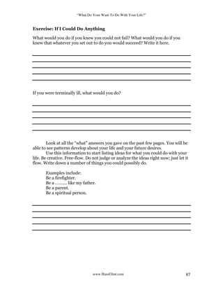 “What Do Your Want To Do With Your Life?”
www.HansGlint.com 87
Exercise: If I Could Do Anything
What would you do if you knew you could not fail? What would you do if you
knew that whatever you set out to do you would succeed? Write it here.
If you were terminally ill, what would you do?
Look at all the “what” answers you gave on the past few pages. You will be
able to see patterns develop about your life and your future desires.
Use this information to start listing ideas for what you could do with your
life. Be creative. Free-flow. Do not judge or analyze the ideas right now; just let it
flow. Write down a number of things you could possibly do.
Examples include:
Be a firefighter.
Be a ………. like my father.
Be a parent.
Be a spiritual person.
 