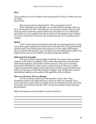 “What Do Your Want To Do With Your Life?”
www.HansGlint.com 89
How
"If you think you can do a thing or that you cannot do a thing, in either case you
are right.”
Henry Ford
How is your answer to the question: “How am I going to do it?”
When deciding on your life plan, you are left with the question of how to
do it. The question of “how” will influence your decision, because often you will
need an answer to the how question before you can believe in as an alternative
and decide on it. You might not be able to decide on “becoming a sumo wrestler”
if you have no idea how to become one. In this sense the “how” question can be
circular.
Belief
“How” cannot always be answered rationally by examining the facts. A fact
can be that a glass contains 50% of the water it can hold. But, is the glass half full
or half empty? Your belief answers this question, not the reality of the matter.
How you answer this question says a lot about you, but nothing about reality. You
might need to work on your beliefs to be able to make the decision.
Believing It Is Possible
You want to believe that the glass is half-full. You want to have a positive
outlook on life and its possibilities. This is where the whole area of motivation,
motivational speakers, and positive outlook comes in. If you are not already
immersed in this field you want to have a serious look at it. There are a whole
range of motivational speakers and coaches that can help you get that little extra
push to see the glass as half full and make it happen. You can find a list of good
motivational speakers and coaches in the appendix of this workbook.
How as a Process, Not as a Recipe
You do not always need to have the specifics of your “how” clear.
Sometimes a path in the right direction is what you need. For example, if you
want to become a master chef, you might not know anything about the cuts of the
meat today, but you know that the “how” is to go into culinary school and learn
the profession.
What is the path you need to follow to arrive at the how?
 