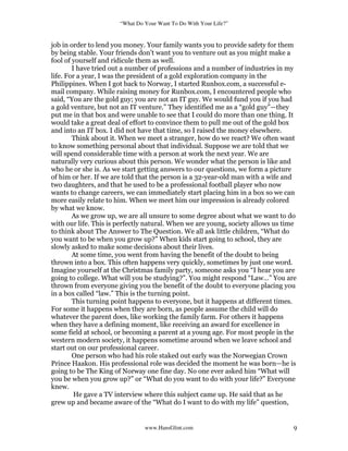 “What Do Your Want To Do With Your Life?”
www.HansGlint.com 9
job in order to lend you money. Your family wants you to provide safety for them
by being stable. Your friends don’t want you to venture out as you might make a
fool of yourself and ridicule them as well.
I have tried out a number of professions and a number of industries in my
life. For a year, I was the president of a gold exploration company in the
Philippines. When I got back to Norway, I started Runbox.com, a successful e-
mail company. While raising money for Runbox.com, I encountered people who
said, “You are the gold guy; you are not an IT guy. We would fund you if you had
a gold venture, but not an IT venture.” They identified me as a “gold guy”—they
put me in that box and were unable to see that I could do more than one thing. It
would take a great deal of effort to convince them to pull me out of the gold box
and into an IT box. I did not have that time, so I raised the money elsewhere.
Think about it. When we meet a stranger, how do we react? We often want
to know something personal about that individual. Suppose we are told that we
will spend considerable time with a person at work the next year. We are
naturally very curious about this person. We wonder what the person is like and
who he or she is. As we start getting answers to our questions, we form a picture
of him or her. If we are told that the person is a 32-year-old man with a wife and
two daughters, and that he used to be a professional football player who now
wants to change careers, we can immediately start placing him in a box so we can
more easily relate to him. When we meet him our impression is already colored
by what we know.
As we grow up, we are all unsure to some degree about what we want to do
with our life. This is perfectly natural. When we are young, society allows us time
to think about The Answer to The Question. We all ask little children, “What do
you want to be when you grow up?” When kids start going to school, they are
slowly asked to make some decisions about their lives.
At some time, you went from having the benefit of the doubt to being
thrown into a box. This often happens very quickly, sometimes by just one word.
Imagine yourself at the Christmas family party, someone asks you “I hear you are
going to college. What will you be studying?”. You might respond “Law…” You are
thrown from everyone giving you the benefit of the doubt to everyone placing you
in a box called “law.” This is the turning point.
This turning point happens to everyone, but it happens at different times.
For some it happens when they are born, as people assume the child will do
whatever the parent does, like working the family farm. For others it happens
when they have a defining moment, like receiving an award for excellence in
some field at school, or becoming a parent at a young age. For most people in the
western modern society, it happens sometime around when we leave school and
start out on our professional career.
One person who had his role staked out early was the Norwegian Crown
Prince Haakon. His professional role was decided the moment he was born—he is
going to be The King of Norway one fine day. No one ever asked him “What will
you be when you grow up?” or “What do you want to do with your life?” Everyone
knew.
He gave a TV interview where this subject came up. He said that as he
grew up and became aware of the “What do I want to do with my life” question,
 
