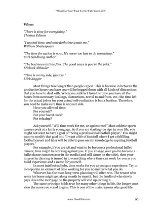 “What Do Your Want To Do With Your Life?”
www.HansGlint.com 90
When
”There is time for everything.”
Thomas Edison
“I wasted time, and now doth time waste me.”
William Shakespeare
”The time for action is now. It's never too late to do something.”
Carl Sandburg Author
“The bad news is time flies. The good news is you're the pilot.”
Michael Althsuler
“Time is on my side, yes it is.”
Mick Jagger
Most things take longer than people expect. This is because in between the
productive hours you have you will be bogged down with all kinds of distractions
that you have to deal with. When you subtract from the time you have all the
hours from necessary dealings, distractions, travel to and from, etc., the time left
for the actual job or for your actual self-realization is but a fraction. Therefore,
you need to make sure time is on your side.
Have you allowed time:
For yourself?
For your loved ones?
For relaxing?
Ask yourself, “Will time work for me, or against me?” Most athletic sports
careers peak at a fairly young age. So if you are starting too ripe in your life, you
might not want to have a goal of “being a professional football player.” You might
want to modify that goal into “I want a life of football where I get a fulfilling
football career and later will be able to pass on my knowledge to aspiring football
players.”
For example, if you are 58 and want to be become a professional ballet
dancer, time might be working against you. If you change your goal to become a
ballet dance commentator in the media (and still dance on the side), then your
interest in dancing is turned in to something where time can work for you as you
build experience and a name for yourself.
In most intellectual jobs, time works for you as you gain experience. Try to
incorporate an element of time working for you no matter what you do.
Whoever has the most long-term planning will often win. The tenant who
rents his home might get along month by month, but the landlord who slowly
pays down the mortgage on the property will end up owning it.
The same principle holds true for many other things in life, the longer your
view the more you stand to gain. This is one of the main reasons why good life
 