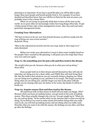 “What Do Your Want To Do With Your Life?”
www.HansGlint.com 91
planning is so important. If you have a good life plan you will be able to plan
longer than most people and benefit greatly from it. For example, if you have
decided and therefore know that you will live in Paris for the next 20 years, you
probably want to buy a home there.
When we are young we generally think that we have all the time in the
world. As we grow older we increasingly realize how long things often take. To get
a better grasp of time, take a time management course. Also, buy and read some
good time management books.
Creating Your Alternatives
"We have to learn to be our own best friends because we fall too easily into the
trap of being our own worst enemies.”
Roderick Thorp
"Man is the only kind of varmint sets his own trap, baits it, then steps in it.”
John Steinbeck
Before you create your alternatives I want to share some insights based on
the people I have coached in life planning. I will point out a few traps that I have
seen over and over again.
Trap #1: Do something now for just a bit and then tend to the dream.
“Be careful what you do, because what you do is what you end up doing.”
Hans Glint
Some people hold on to their dream and tell themselves they will only do
what they are doing now for a short while, and THEN they will start living their
life. But the truth is that whatever you are currently doing is shaping you. What
you are doing now is getting at you, and there is no escape. The longer you keep
doing what you are doing now, and the longer you stay in the place with the
people you are staying with now, for better or for worse, the harder it will be to
break out.
Trap #2: Acquire money first and then tend to the dream.
All experience tells us that money in itself will not make you happy. Why?
Because when you focus on making money, you get stuck in the cycle of making
money. This chase actually changes who you are. You get caught up in “What you
do, you end up doing.” So be careful what you do, because that is what you end up
doing. If you believe you want to make money first before doing what you really
want to do, you will end up making money and not doing what you really want.
Describe what you want to do with the money, the feelings you are after, and then
go after the feelings.
 