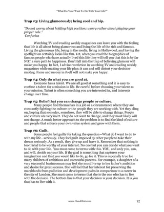 “What Do Your Want To Do With Your Life?”
www.HansGlint.com 92
Trap #3: Living glamorously; being cool and hip.
"Do not worry about holding high position; worry rather about playing your
proper role.”
Confucius
Watching TV and reading weekly magazines can leave you with the feeling
that life is all about being glamorous and living the life of the rich and famous.
Living the glamorous life, being in the media, living in Hollywood, and having the
spotlight on certainly looks like fun. Yet, when you read the biographies of
famous people who have actually lived this life they will tell you that this is by far
NOT a sure path to happiness. Don’t fall into the trap of believing glamour will
make you happy. In fact, I advise restriction in watching TV and reading weekly
magazines while making your life plan; it can and will distort your decision-
making. Fame and money in itself will not make you happy.
Trap #4: Only do what you are good at.
Everyone has a talent. We are all good at something and it is easy to
confuse a talent for a mission in life. Be careful before choosing your talent as
your mission. Talent is often something you are interested in, and interests
change over time.
Trap #5: Belief that you can change people or culture.
Many people find themselves in a job or a circumstance where they are
constantly fighting the culture or the people they are working with. Yet they cling
on, hoping that someday, somehow, they will be able to change things. People
and culture are very inert. They do not want to change, and they most likely will
not change. A much better approach to the problem is to find the kind of culture
and people that enforce your own value system and grow with them.
Trap #6: Guilt.
Some people feel guilty for taking the question—What do I want to do to
with my life—seriously. They feel guilt imposed by other people to take their
dream seriously. As a result, they give up and leave it. Remember that nothing is
too trivial to be worthy of your interest. No one but you can decide what you want
to do with your life. You must come to terms with this. YOU, and only you, can,
and will, decide on your life. If the goal is something that captures your
imagination and that you would like to do, go for it. This is especially true for
many children of ambitious and successful parents. For example, a daughter of a
very successful businessman may feel she must live up to her father’s ambition
and desire for great success. She will feel that her interest for preserving the
marshlands from pollution and development pales in comparison to a career in
the city of London. She must come to terms that she is the one who has to live
with the decision. The bottom line is that your decision is your decision. It is you
that has to live with it.
 