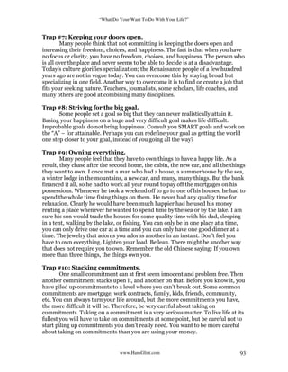 “What Do Your Want To Do With Your Life?”
www.HansGlint.com 93
Trap #7: Keeping your doors open.
Many people think that not committing is keeping the doors open and
increasing their freedom, choices, and happiness. The fact is that when you have
no focus or clarity, you have no freedom, choices, and happiness. The person who
is all over the place and never seems to be able to decide is at a disadvantage.
Today’s culture glorifies specialization; the Renaissance people of a few hundred
years ago are not in vogue today. You can overcome this by staying broad but
specializing in one field. Another way to overcome it is to find or create a job that
fits your seeking nature. Teachers, journalists, some scholars, life coaches, and
many others are good at combining many disciplines.
Trap #8: Striving for the big goal.
Some people set a goal so big that they can never realistically attain it.
Basing your happiness on a huge and very difficult goal makes life difficult.
Improbable goals do not bring happiness. Consult you SMART goals and work on
the “A” – for attainable. Perhaps you can redefine your goal as getting the world
one step closer to your goal, instead of you going all the way?
Trap #9: Owning everything.
Many people feel that they have to own things to have a happy life. As a
result, they chase after the second home, the cabin, the new car, and all the things
they want to own. I once met a man who had a house, a summerhouse by the sea,
a winter lodge in the mountains, a new car, and many, many things. But the bank
financed it all, so he had to work all year round to pay off the mortgages on his
possessions. Whenever he took a weekend off to go to one of his houses, he had to
spend the whole time fixing things on them. He never had any quality time for
relaxation. Clearly he would have been much happier had he used his money
renting a place whenever he wanted to spend time by the sea or by the lake. I am
sure his son would trade the houses for some quality time with his dad, sleeping
in a tent, walking by the lake, or fishing. You can only be in one place at a time,
you can only drive one car at a time and you can only have one good dinner at a
time. The jewelry that adorns you adorns another in an instant. Don’t feel you
have to own everything, Lighten your load. Be lean. There might be another way
that does not require you to own. Remember the old Chinese saying: If you own
more than three things, the things own you.
Trap #10: Stacking commitments.
One small commitment can at first seem innocent and problem free. Then
another commitment stacks upon it, and another on that. Before you know it, you
have piled up commitments to a level where you can’t break out. Some common
commitments are mortgage, work contracts, family, kids, friends, community,
etc. You can always turn your life around, but the more commitments you have,
the more difficult it will be. Therefore, be very careful about taking on
commitments. Taking on a commitment is a very serious matter. To live life at its
fullest you will have to take on commitments at some point, but be careful not to
start piling up commitments you don’t really need. You want to be more careful
about taking on commitments than you are using your money.
 