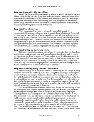 “What Do Your Want To Do With Your Life?”
www.HansGlint.com 94
Trap #11: Going after the sure thing.
Going for the sure thing as opposed to what you want is a tempting path to
follow. But going for the sure thing is actually much more risky than many think.
The sure thing can lead you to the end of a road where you just don’t want to go
any further, and set you back considerably. The sure thing is what leads many
people today into lives of “quiet desperation” where they are safe and successful,
but doing something other than what they want.
Trap #12: Fear of success.
Your success can leave others behind. In very subtle ways it is
communicated in every social group what is accepted and what is not. The social
pressure can be tremendous. When you decide on your life plan and start to get
momentum in your direction the people that are not getting ahead will be afraid
and try to hold you back. You know this and as it happens you will feel it too, you
will get feelings of guilt for leaving the others behind and this can inhibit you in
your pursuit of success. You must overcome this, you must thrive and enjoy the
success of others, and you must be prepared to stand up for your own success.
Trap #13: Staying on the wrong track.
It is never too late to quit and start afresh. If you realize that you have been
on the wrong track, you can turn it all around at any time. In our society you do
not have to do anything, you are free. This freedom is worth a king’s ransom. So
what if you might lose out on a career opportunity or lose some money. You have
one life; the best career or all the money cannot make up for being on the right
track. Making a million dollars per year as a stockbroker will not make you happy
if what you really want to do is to raise dogs at a kennel.
Trap #14: Not being ready to make the decision.
Human beings are in a continual state of becoming. We are always moving
from one state of mind and body to the next. Accept that you might need to grow
more before you are ready to make your decision. For many, if not most, people
the right alternative to decide on is an open ended one, one that allows for further
growth until you are ready to make your firm decision. Allow your alternatives to
lead you further down your road of mental or physical development. Be careful
about firmly stating that you or the world is so and so. Be careful with committing
yourself to strongly to anything at this stage.
Modern medicine has improved enormously during the last century. If you
are reading this now you can expect to get well into your 80s and 90s, and to be
healthy in your ripe age. This was not always so. In generations past people
seldom got more than in the 50s or 60s, and they were usually sick late in life.
This expansion of life has allowed us to extend the periods of our life. We can be
children longer (unfortunately children today are under pressure to get into
young adults way too soon; let’s allow them to be children longer), we can be
young adults longer, and we can be young longer. Today it is not uncommon to
see people in their 50s appearing young in every way with tight jeans and a t-
shirt. That would have been unthinkable a few generations back. This longevity
also allows us to be seekers of our life plan for longer. Before, people settled into a
 