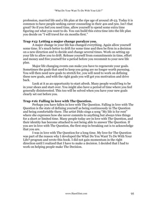 “What Do Your Want To Do With Your Life?”
www.HansGlint.com 95
profession, married life and a life plan at the ripe age of around 18-23. Today it is
common to have people seeking career counseling in their 40s and 50s. Isn’t that
great? So if you feel you need time, allow yourself to spend some extra time
figuring out what you want to do. You can build this extra time into the life plan
you decide on “I will travel for six months first.”
Trap #15: Letting a major change paralyze you.
A major change in your life has changed everything. Again allow yourself
some time. It’s much better to drift for some time and then be firm in a decision
on a new direction and to decide and change several times. Work on setting up
your life to allow you to drift. Release yourself from commitments in time, effort
and money and free yourself for a period before you recommit to your new life
plan.
Major life changing events can make you have to regenerate your goals.
Sometimes the goals that used to keep you going are no longer worth pursuing.
You will then need new goals to stretch for, you will need to work on defining
these new goals, and with the right goals you will get you motivation and drive
back.
Look at it as an opportunity to start afresh. Many people would beg to be
in your shoes and start over. You might also have a period of time where you feel
generally disinterested. This too will be solved when you have your new goals
clearly set out before you.
Trap #16: Falling in love with The Question.
Perhaps you have fallen in love with The Question. Falling in love with The
Question is the state of defining yourself as being continuously in The Question
and being comfortable there. The artist Dido sings a song “My life is for rent”
where she expresses how she never commits to anything but always tries things
for a short or limited time. Many people today are in love with The Question, and
their identity has become attached to not being able to answer The Question. If
you are in love with The Question, the first step in breaking out is to acknowledge
that you are.
I was in love with The Question for a long time. My love for The Question
was part of the reason why I developed the What Do You Want To Do With Your
Life? program and wrote this book. I did not gain momentum in the right
direction until I realized that I have to make a decision. I decided that I had to
work on helping people make The Decision.
 