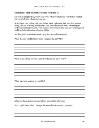 “What Do Your Want To Do With Your Life?”
www.HansGlint.com 96
Exercise: Today my father would want me to.
Go back to chapter two, where you wrote what you believed your father wanted
for you while you where growing up.
Now, if you can, call or visit your father. Do it right now. Tell him that you are
doing this life planning exercise and that you want to ask him a few things to
better understand yourself. This exercise presupposes that you have a fairly good
and trustful relationship with you father.
Ask him (and write down some key points about his answers):
What did you want for me when I was growing up? Why?
What is his advice on what I can do with my life now? Why?
What have you learned in your life?
After you have spoken to your father, answer the following:
Was I right about what I thought he wanted for me when I grew up?
 